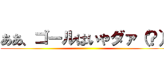 ああ、ゴールはいやダァ（？） ()