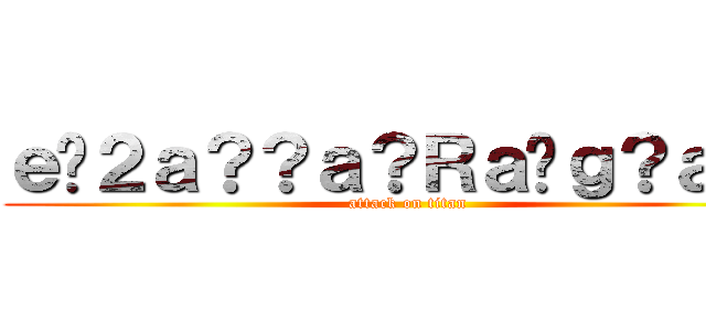 ｅ�２ａ？？ａ？Ｒａ�ｇ？ａ！？ (attack on titan)