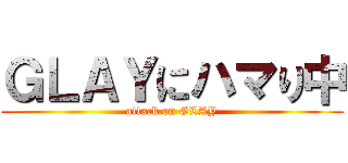 ＧＬＡＹにハマり中 (attack on GLAY)