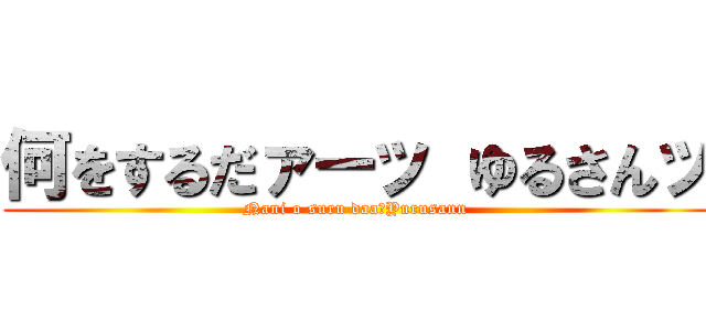 何をするだァーッ ゆるさんッ (Nani o suru daa　Yurusann )