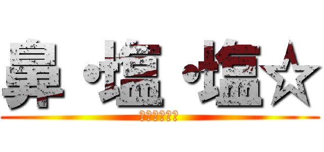 鼻・塩・塩☆ (イエェガァー)