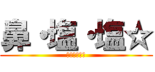 鼻・塩・塩☆ (イエェガァー)