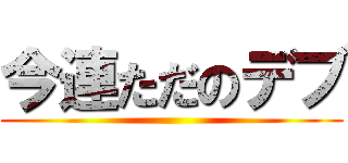 今連ただのデブ ()