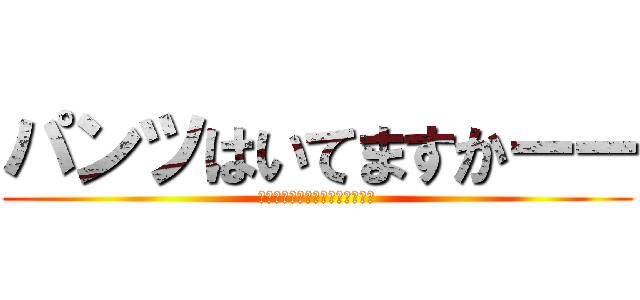 パンツはいてますかーー (安心してくださいないてますよー)