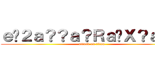 ｅ�２ａ？？ａ？Ｒａ�Ｘ？ａ？？ (attack on titan)