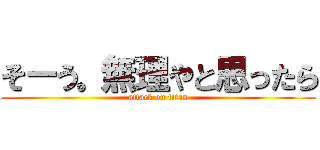 そーう。無理やと思ったら (attack on titan)