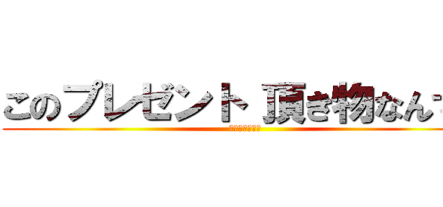 このプレゼント 頂き物なんです (ずっちゃんです)