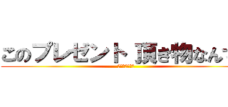 このプレゼント 頂き物なんです (ずっちゃんです)