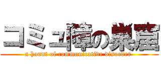 コミュ障の巣窟 (a haunt of communicative disorder )