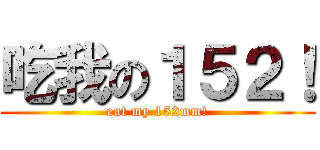 吃我の１５２！ (eat my 152mm!)