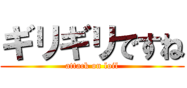 ギリギリですね (attack on loil)