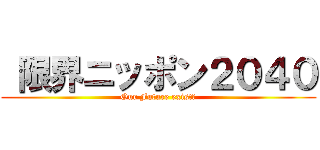  限界ニッポン２０４０ (Our Future exist?)