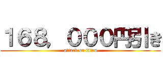 １６８，０００円引き (attack on titan)