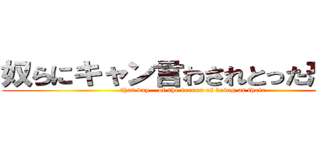 奴らにキャン言わされとった恐怖を (that day...of the terror of being at their)