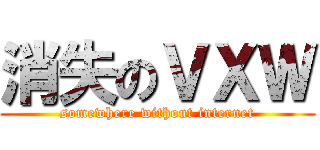 消失のＶＸＷ (somewhere without internet)