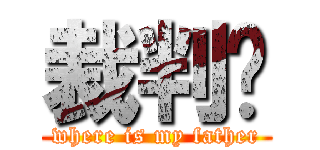 裁判呢 (where is my father)