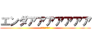 エンダアアアアアアア (ｲﾔｱｱｱｱｱｱｱ)