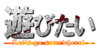 遊びたい (Let's go somewhere!)