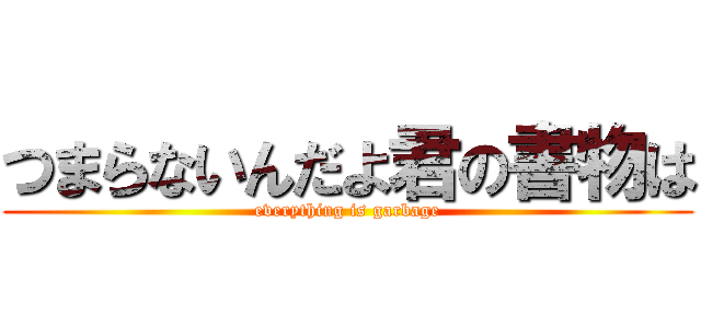 つまらないんだよ君の書物は (everything is garbage)