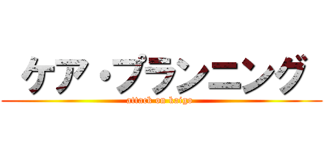  ケア・プランニング  (attack on kaigo )