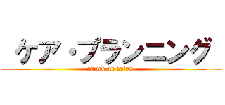  ケア・プランニング  (attack on kaigo )