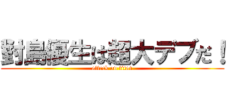 對島優生は超大デブだ！ (attack on titan)