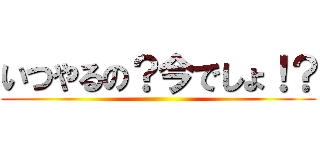 いつやるの？今でしょ！？ ()