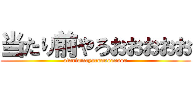 当たり前やろおおおおお (atarimaeyarooooooooo)