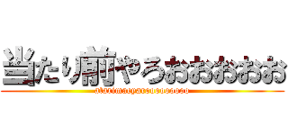 当たり前やろおおおおお (atarimaeyarooooooooo)