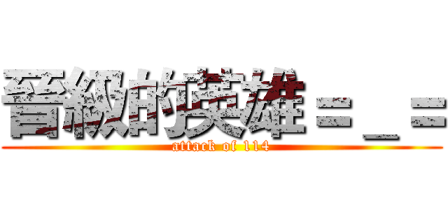 晉級的英雄＝＿＝ (attack of 114)