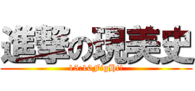 進撃の現美史 (15:10FigHt!)