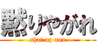 黙りやがれ (shat up uou)