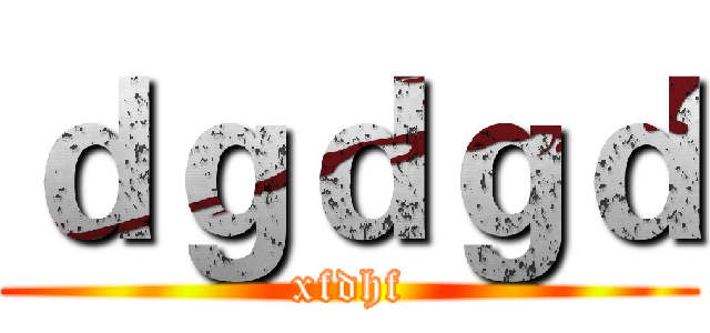 ｄｇｄｇｄ (xfdhf)