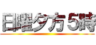 日曜夕方５時 ()