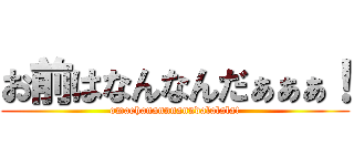 お前はなんなんだぁぁぁ！ (omaehanannnanndalalala!)