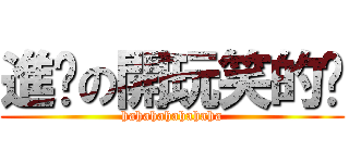 進擊の開玩笑的啦 (hahahahahahaha)