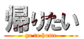 帰りたい (go to home)