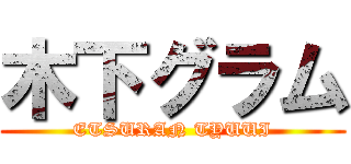 木下グラム (ETSURAN TYUUI)