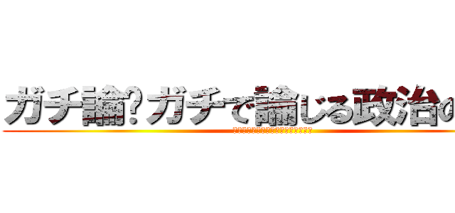 ガチ論〜ガチで論じる政治のこと〜 (おまいらが生きやすい日本って何よ？)