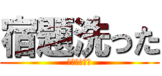 宿題洗った (人生終わった)