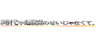 時代や環境のせいじゃなくて．．．俺が悪いんだよ (お前の母親が巨人に食われたのは俺のせいだ!!)