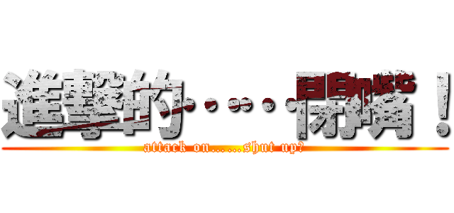 進撃的……閉嘴！ (attack on……shut up！)
