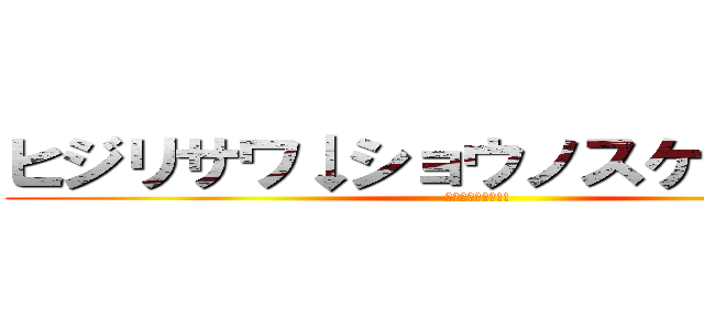 ヒジリサワ↓ショウノスケ↑ダー！！ (家宝にすっぺー!!)