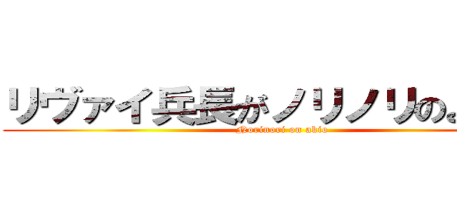 リヴァイ兵長がノリノリのようです (Norinori on akio)