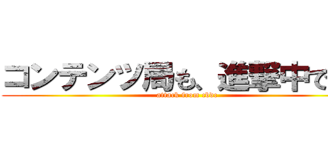 コンテンツ局も、進撃中です。 (attack from cbdc)