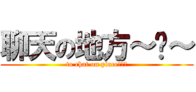 聊天の地方～﹏～ (to chat on place～﹏～)