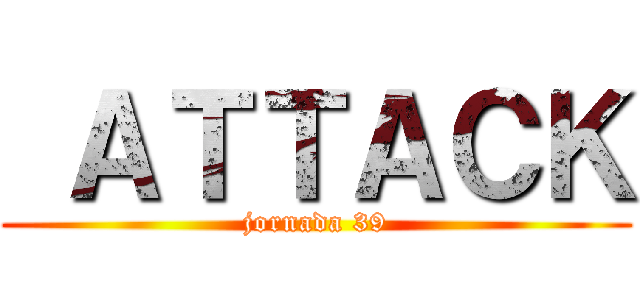  ＡＴＴＡＣＫ (jornada 39)