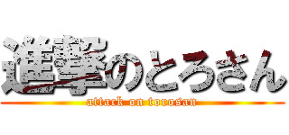 進撃のとろさん (attack on torosan)