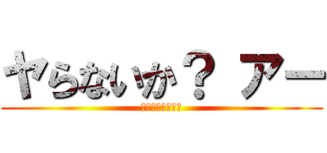 ヤらないか？ アー (ｱｱｱｱｱｱｱー)