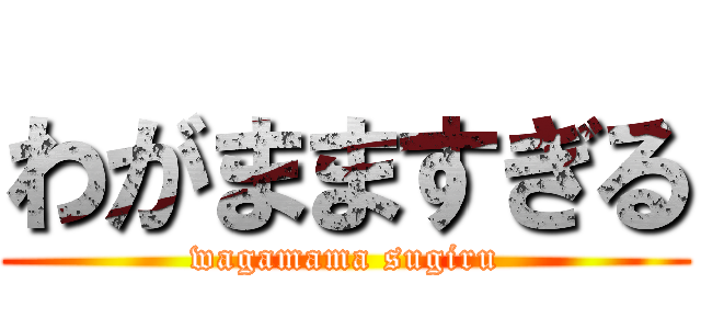 わがまますぎる (wagamama sugiru)